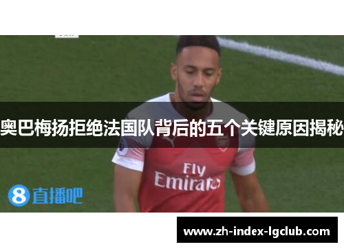 奥巴梅扬拒绝法国队背后的五个关键原因揭秘 奥巴梅扬拒绝法国队背后的五个关键原因揭秘