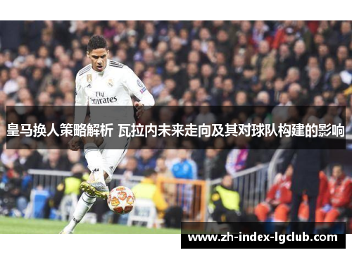 皇马换人策略解析 瓦拉内未来走向及其对球队构建的影响