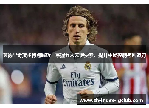 莫德里奇技术特点解析:掌握五大关键要素,提升中场控制与创造力 莫德里奇技术特点解析:掌握五大关键要素,提升中场控制与创造力