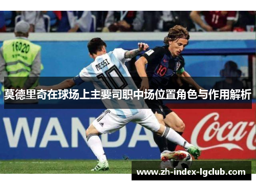 莫德里奇在球场上主要司职中场位置角色与作用解析 莫德里奇在球场上主要司职中场位置角色与作用解析