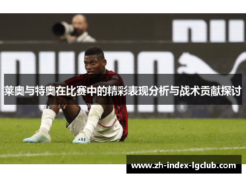 莱奥与特奥在比赛中的精彩表现分析与战术贡献探讨 莱奥与特奥在比赛中的精彩表现分析与战术贡献探讨