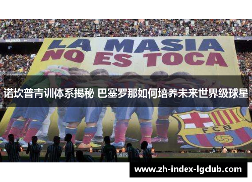 诺坎普青训体系揭秘 巴塞罗那如何培养未来世界级球星 诺坎普青训体系揭秘 巴塞罗那如何培养未来世界级球星