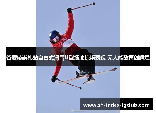 谷爱凌崇礼站自由式滑雪U型场地惊艳表现 无人能敌再创辉煌 谷爱凌崇礼站自由式滑雪U型场地惊艳表现 无人能敌再创辉煌