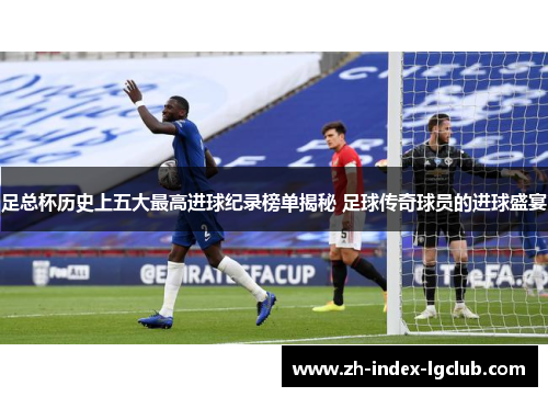 足总杯历史上五大最高进球纪录榜单揭秘 足球传奇球员的进球盛宴 足总杯历史上五大最高进球纪录榜单揭秘 足球传奇球员的进球盛宴