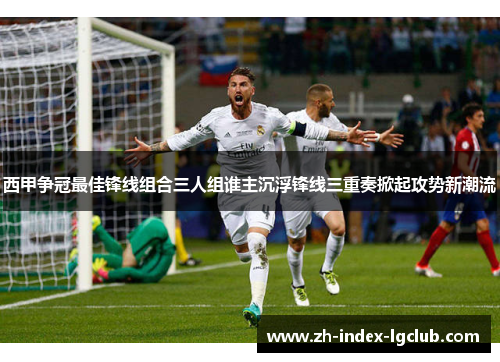 西甲争冠最佳锋线组合三人组谁主沉浮锋线三重奏掀起攻势新潮流