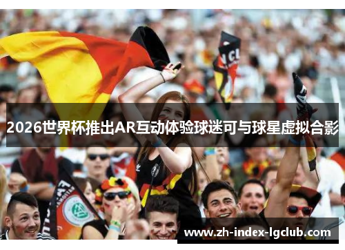 2026世界杯推出AR互动体验球迷可与球星虚拟合影 2026世界杯推出AR互动体验球迷可与球星虚拟合影