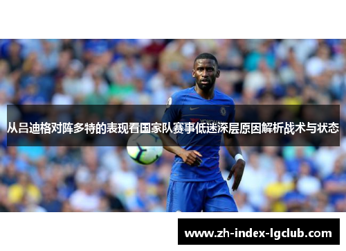 从吕迪格对阵多特的表现看国家队赛事低迷深层原因解析战术与状态 从吕迪格对阵多特的表现看国家队赛事低迷深层原因解析战术与状态