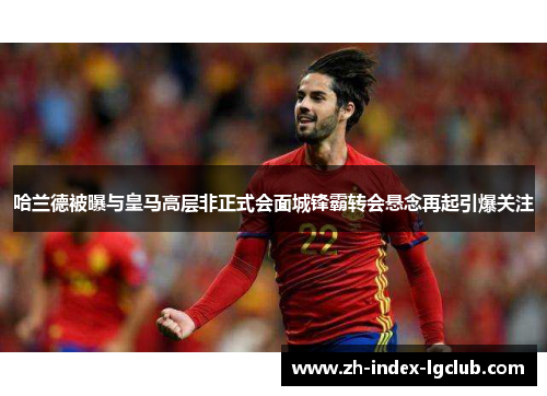 哈兰德被曝与皇马高层非正式会面城锋霸转会悬念再起引爆关注