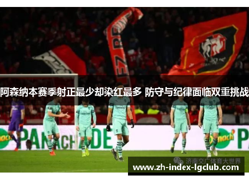 阿森纳本赛季射正最少却染红最多 防守与纪律面临双重挑战 阿森纳本赛季射正最少却染红最多 防守与纪律面临双重挑战