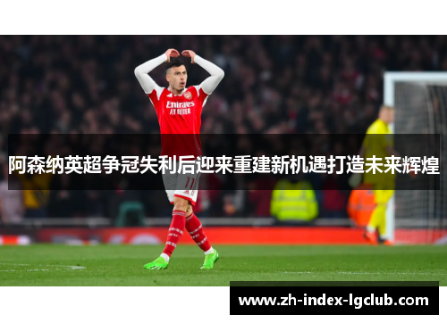 阿森纳英超争冠失利后迎来重建新机遇打造未来辉煌 阿森纳英超争冠失利后迎来重建新机遇打造未来辉煌